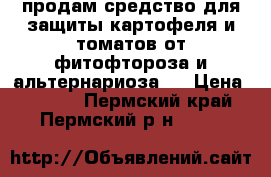 продам средство для защиты картофеля и томатов от фитофтороза и альтернариоза   › Цена ­ 4 500 - Пермский край, Пермский р-н  »    